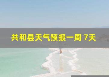 共和县天气预报一周 7天